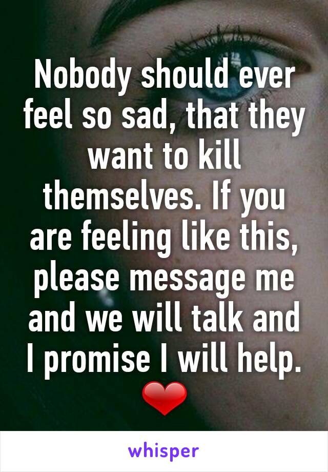 Nobody should ever feel so sad, that they want to kill themselves. If you are feeling like this, please message me and we will talk and I promise I will help. ❤