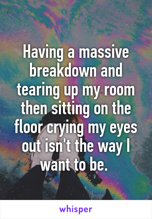 Having a massive breakdown and tearing up my room then sitting on the floor crying my eyes out isn't the way I want to be. 