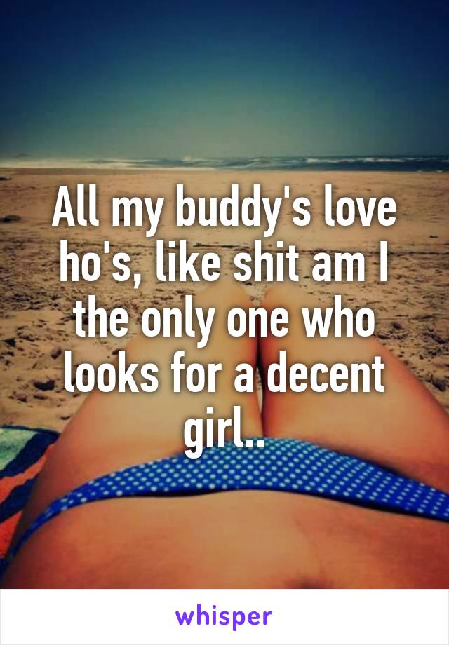 All my buddy's love ho's, like shit am I the only one who looks for a decent girl..