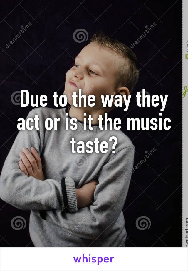 Due to the way they act or is it the music taste?
