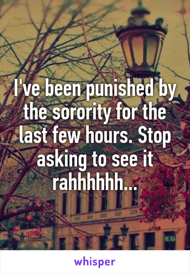 I've been punished by the sorority for the last few hours. Stop asking to see it rahhhhhh...