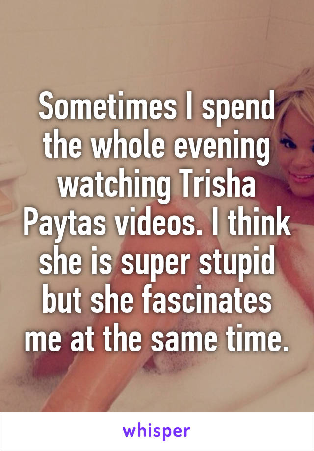 Sometimes I spend the whole evening watching Trisha Paytas videos. I think she is super stupid but she fascinates me at the same time.