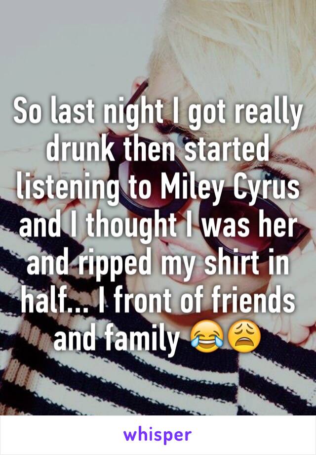 So last night I got really drunk then started listening to Miley Cyrus and I thought I was her and ripped my shirt in half... I front of friends and family 😂😩