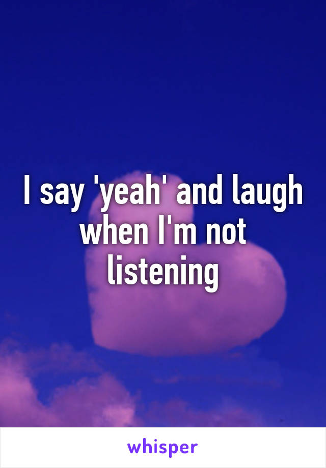 I say 'yeah' and laugh when I'm not listening