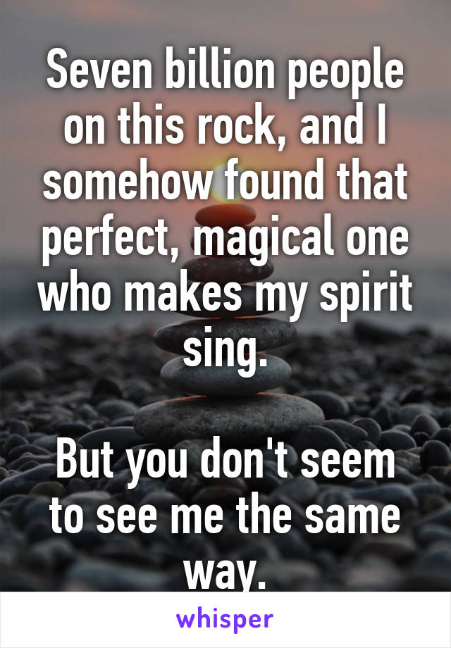 Seven billion people on this rock, and I somehow found that perfect, magical one who makes my spirit sing.

But you don't seem to see me the same way.