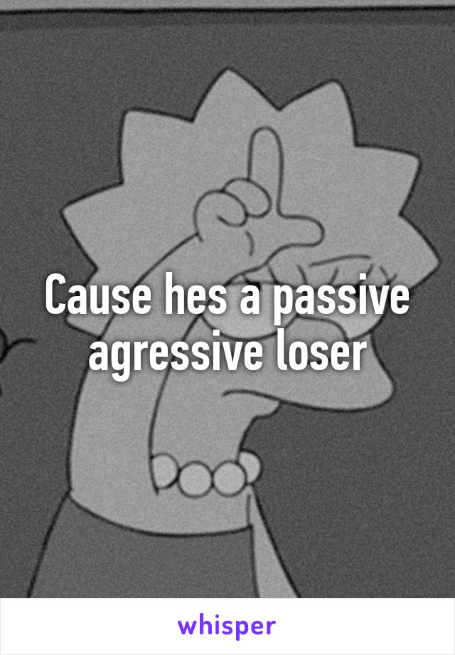 Cause hes a passive agressive loser