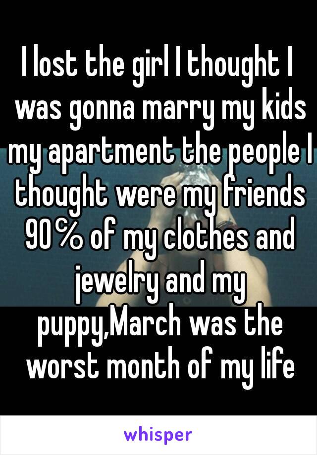 I lost the girl I thought I was gonna marry my kids my apartment the people I thought were my friends 90℅ of my clothes and jewelry and my puppy,March was the worst month of my life