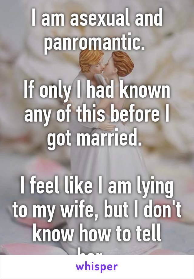 I am asexual and panromantic. 

If only I had known any of this before I got married. 

I feel like I am lying to my wife, but I don't know how to tell her...