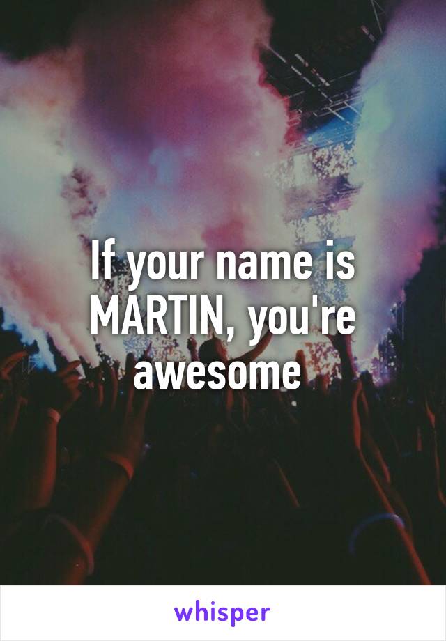 If your name is MARTIN, you're awesome 