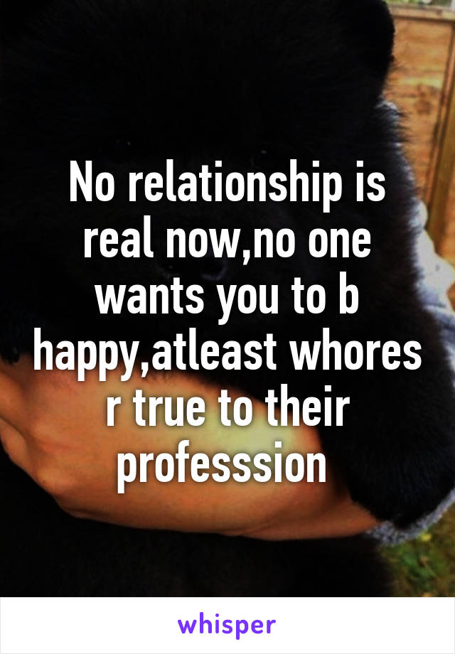 No relationship is real now,no one wants you to b happy,atleast whores r true to their professsion 