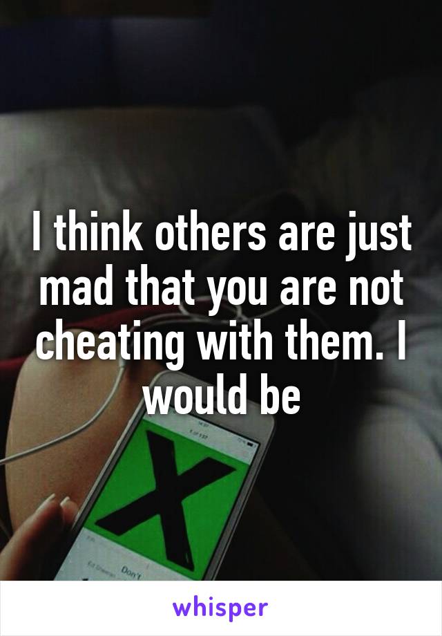 I think others are just mad that you are not cheating with them. I would be