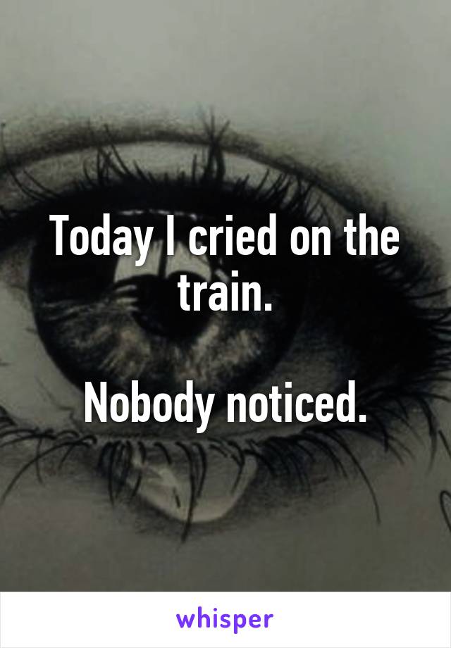 Today I cried on the train.

Nobody noticed.