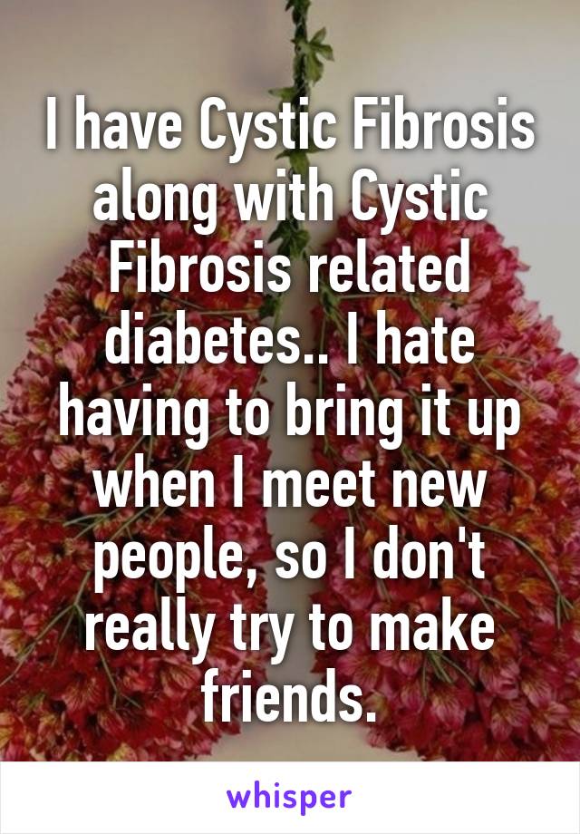 I have Cystic Fibrosis along with Cystic Fibrosis related diabetes.. I hate having to bring it up when I meet new people, so I don't really try to make friends.