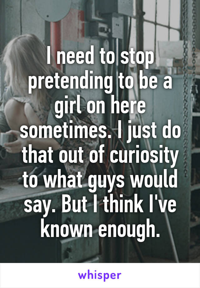 I need to stop pretending to be a girl on here sometimes. I just do that out of curiosity to what guys would say. But I think I've known enough.