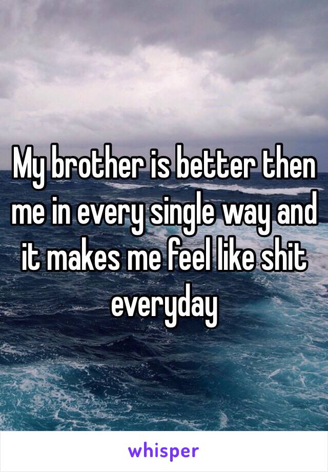 My brother is better then me in every single way and it makes me feel like shit everyday