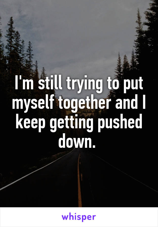 I'm still trying to put myself together and I keep getting pushed down. 