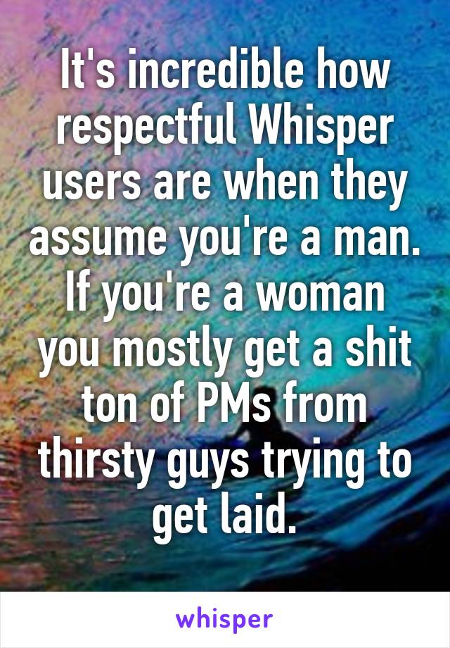 It's incredible how respectful Whisper users are when they assume you're a man.
If you're a woman you mostly get a shit ton of PMs from thirsty guys trying to get laid.
