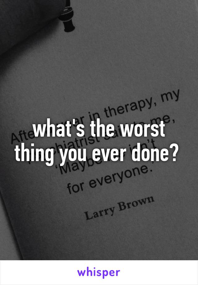 what's the worst thing you ever done? 