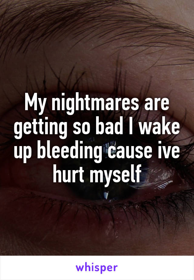 My nightmares are getting so bad I wake up bleeding cause ive hurt myself