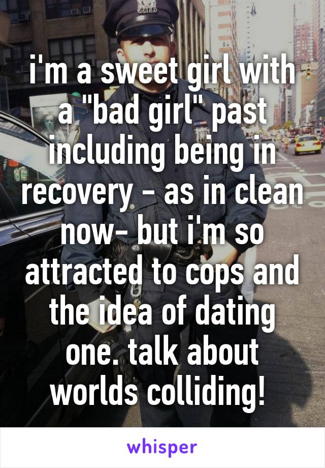 i'm a sweet girl with a "bad girl" past including being in recovery - as in clean now- but i'm so attracted to cops and the idea of dating one. talk about worlds colliding! 