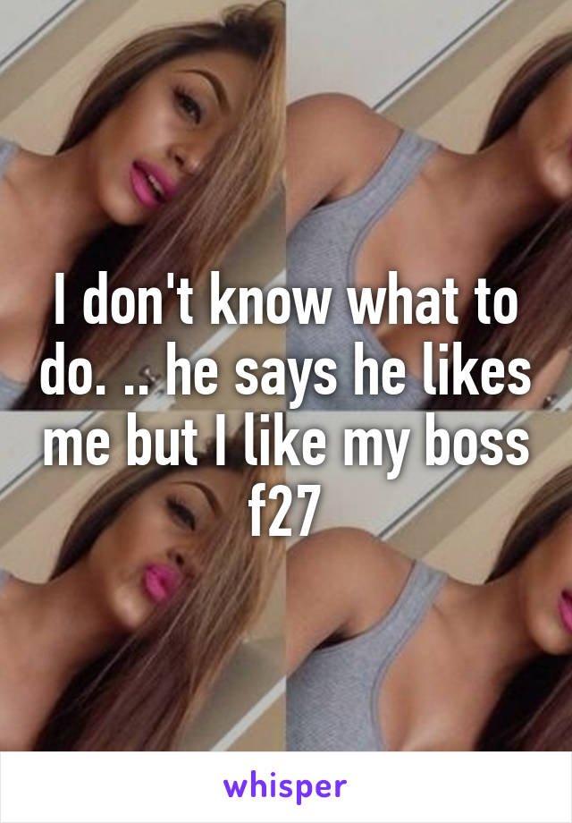 I don't know what to do. .. he says he likes me but I like my boss f27