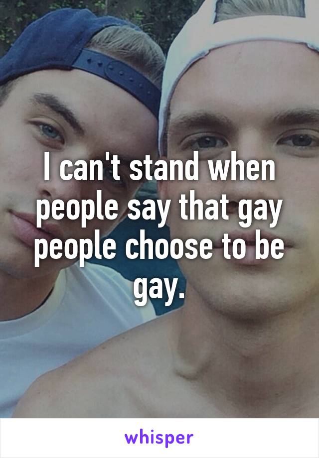 I can't stand when people say that gay people choose to be gay.