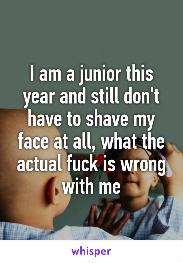 I am a junior this year and still don't have to shave my face at all, what the actual fuck is wrong with me