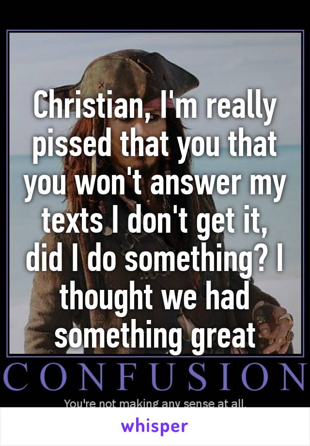 Christian, I'm really pissed that you that you won't answer my texts I don't get it, did I do something? I thought we had something great