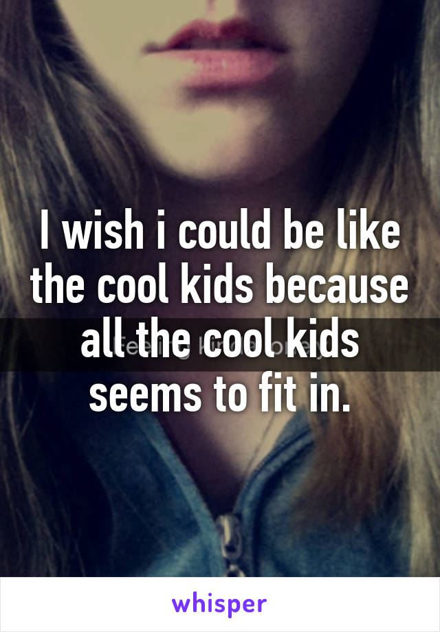 I wish i could be like the cool kids because all the cool kids seems to fit in.