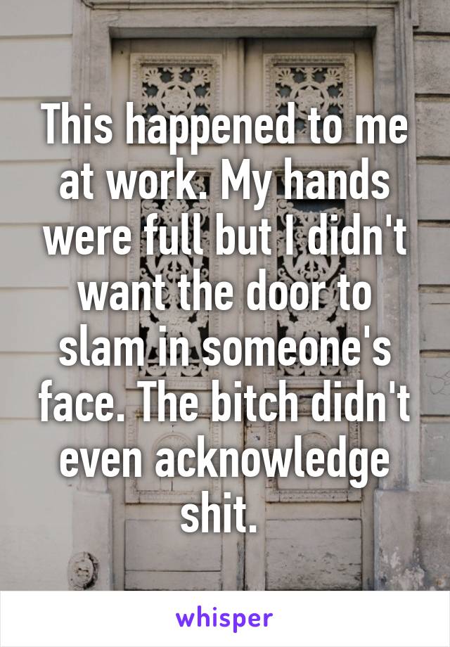 This happened to me at work. My hands were full but I didn't want the door to slam in someone's face. The bitch didn't even acknowledge shit. 