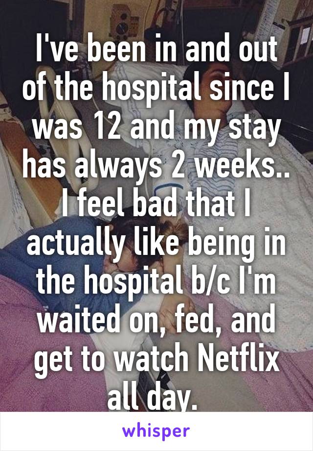 I've been in and out of the hospital since I was 12 and my stay has always 2 weeks.. I feel bad that I actually like being in the hospital b/c I'm waited on, fed, and get to watch Netflix all day. 