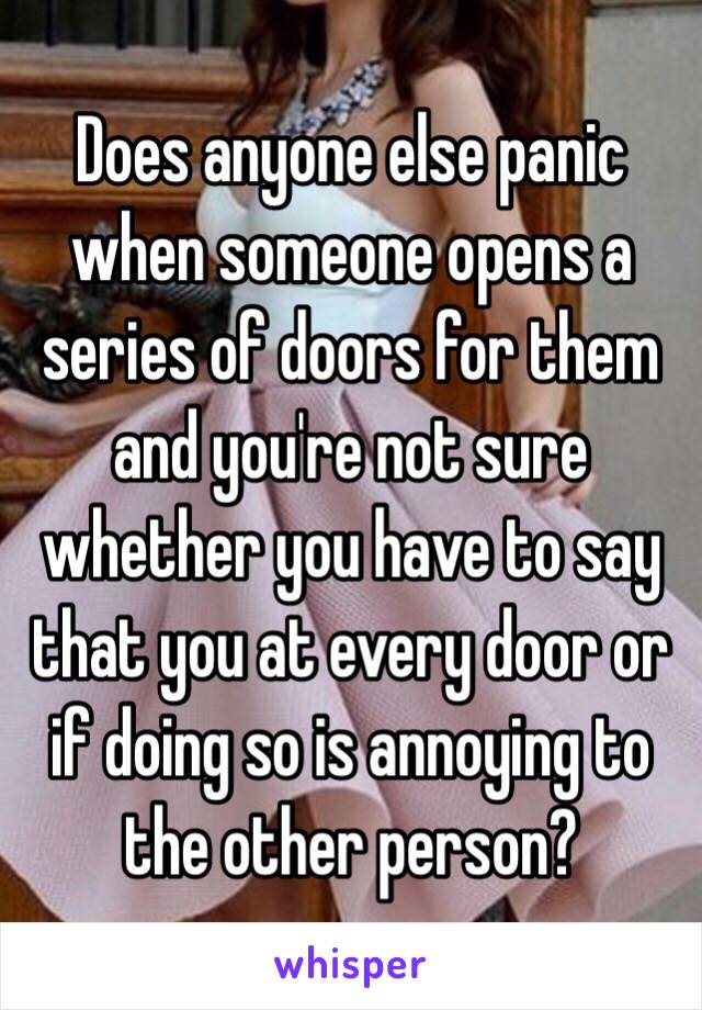 Does anyone else panic when someone opens a series of doors for them and you're not sure whether you have to say that you at every door or if doing so is annoying to the other person? 