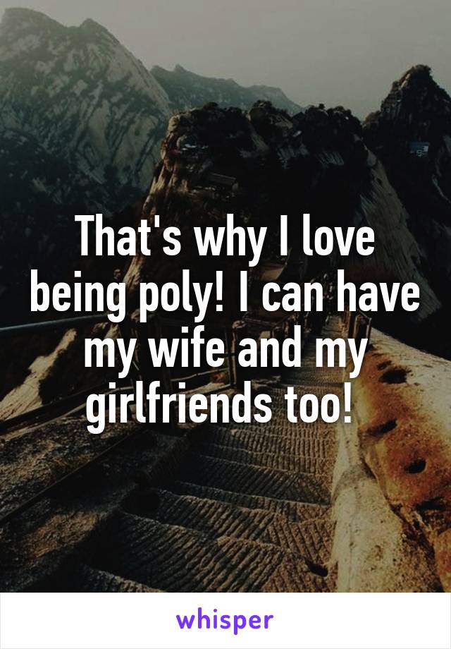 That's why I love being poly! I can have my wife and my girlfriends too! 