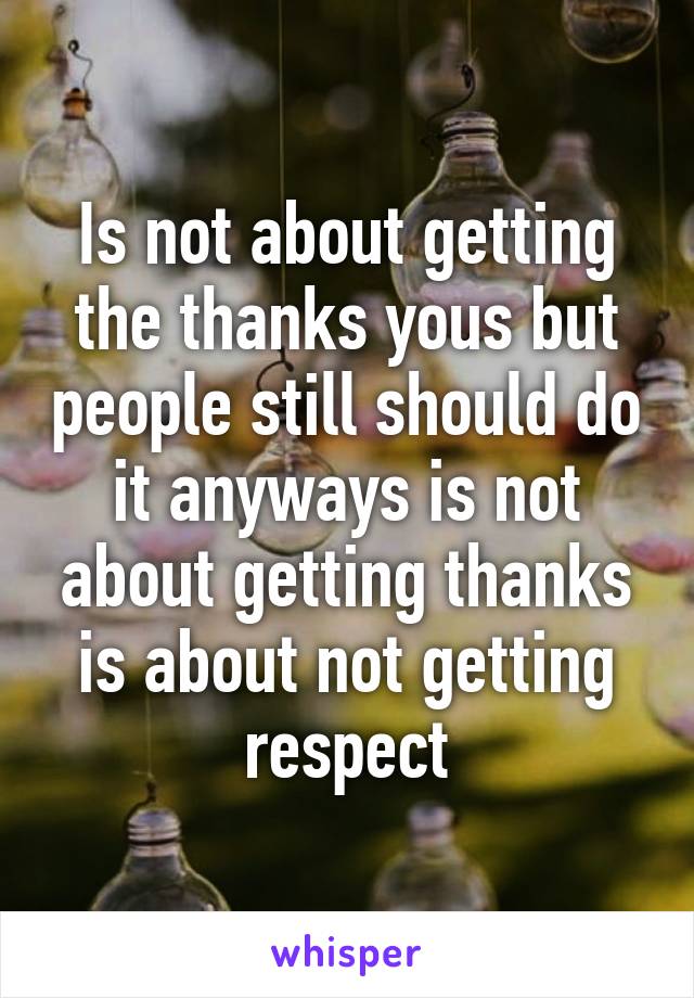 Is not about getting the thanks yous but people still should do it anyways is not about getting thanks is about not getting respect