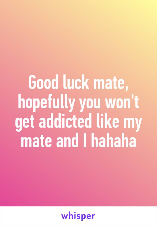 Good luck mate, hopefully you won't get addicted like my mate and I hahaha