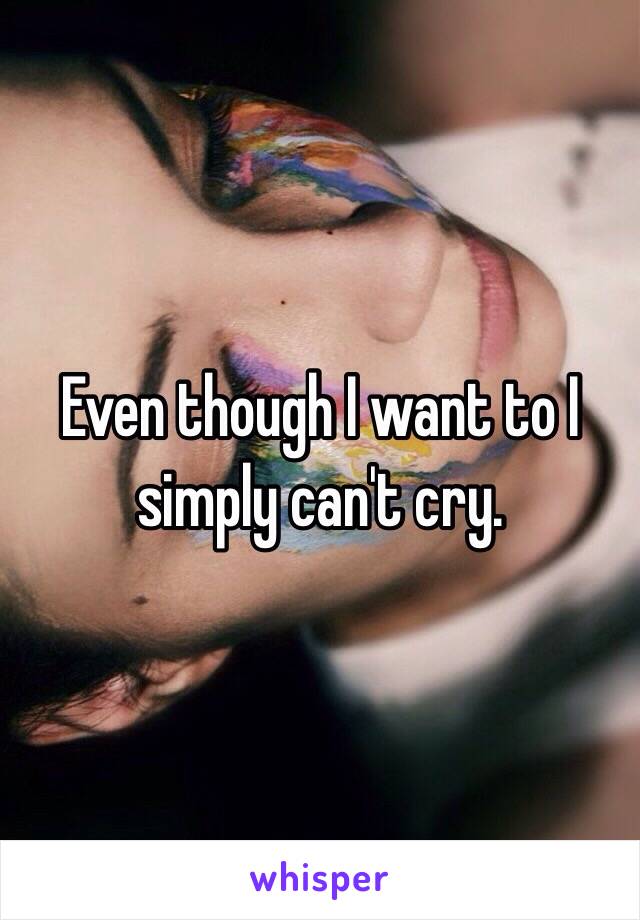 Even though I want to I simply can't cry.