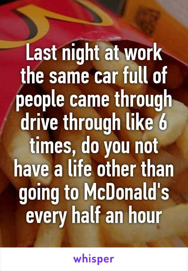 Last night at work the same car full of people came through drive through like 6 times, do you not have a life other than going to McDonald's every half an hour