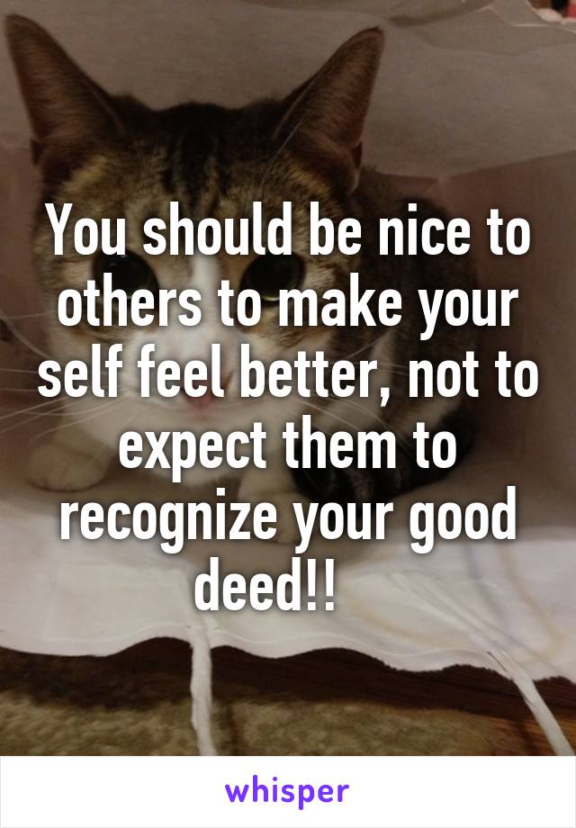 You should be nice to others to make your self feel better, not to expect them to recognize your good deed!!   