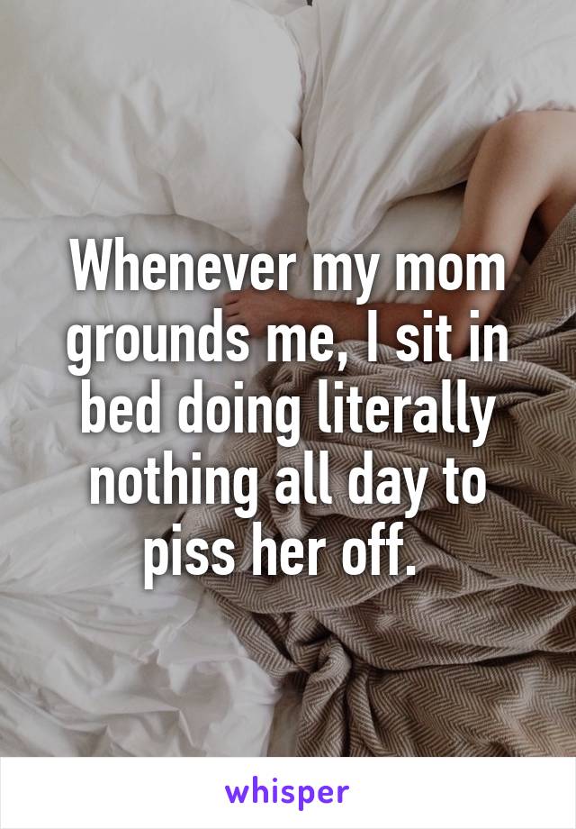 Whenever my mom grounds me, I sit in bed doing literally nothing all day to piss her off. 