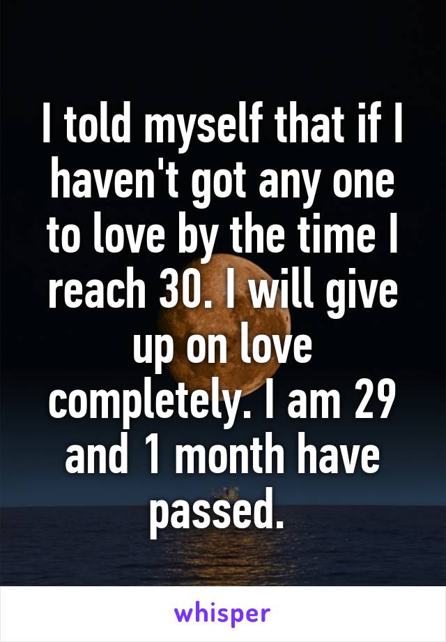 I told myself that if I haven't got any one to love by the time I reach 30. I will give up on love completely. I am 29 and 1 month have passed. 