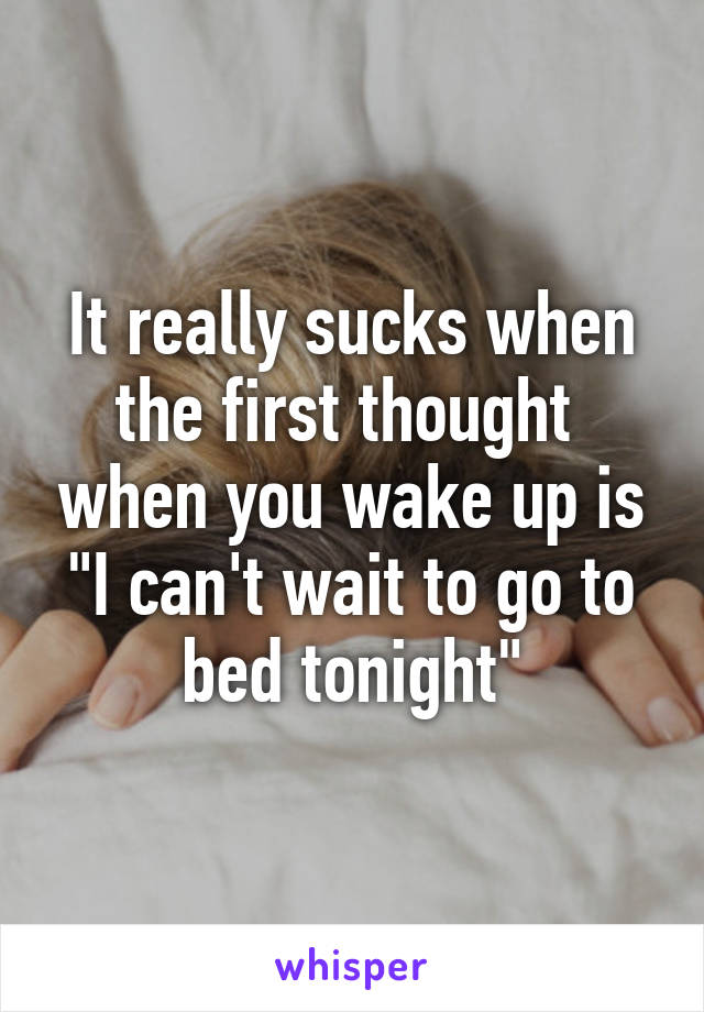 It really sucks when the first thought  when you wake up is "I can't wait to go to bed tonight"