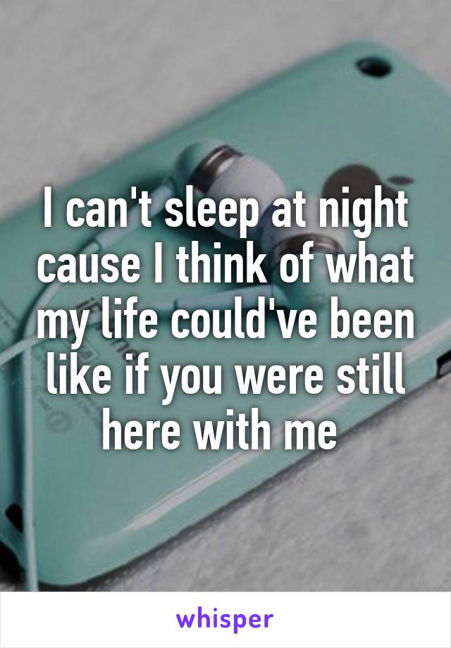 I can't sleep at night cause I think of what my life could've been like if you were still here with me 