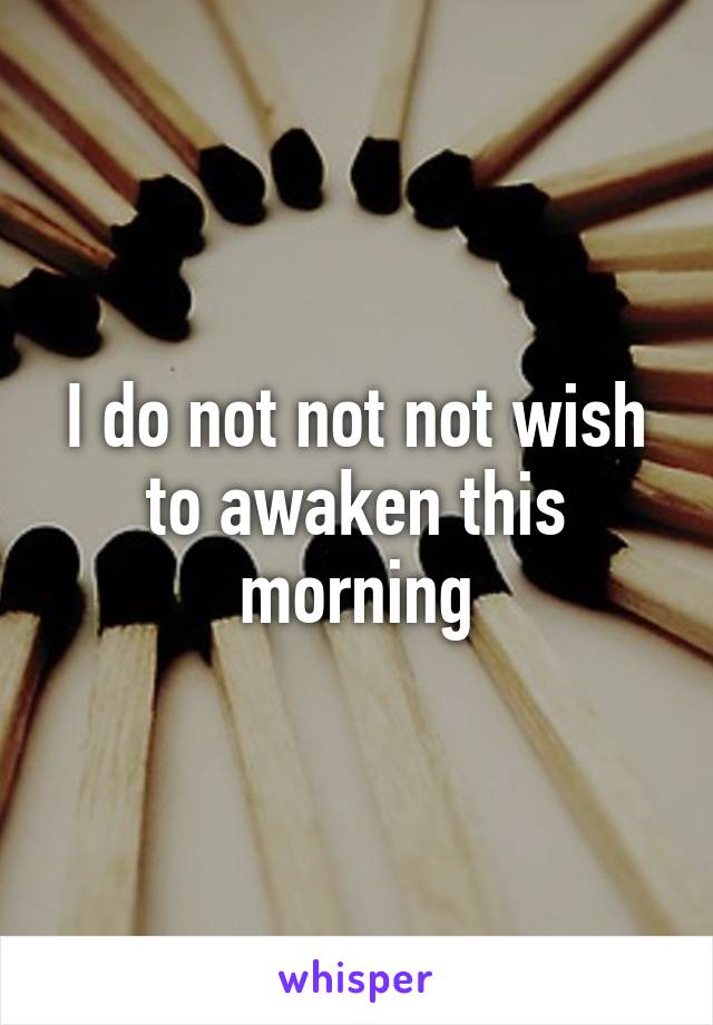 I do not not not wish to awaken this morning