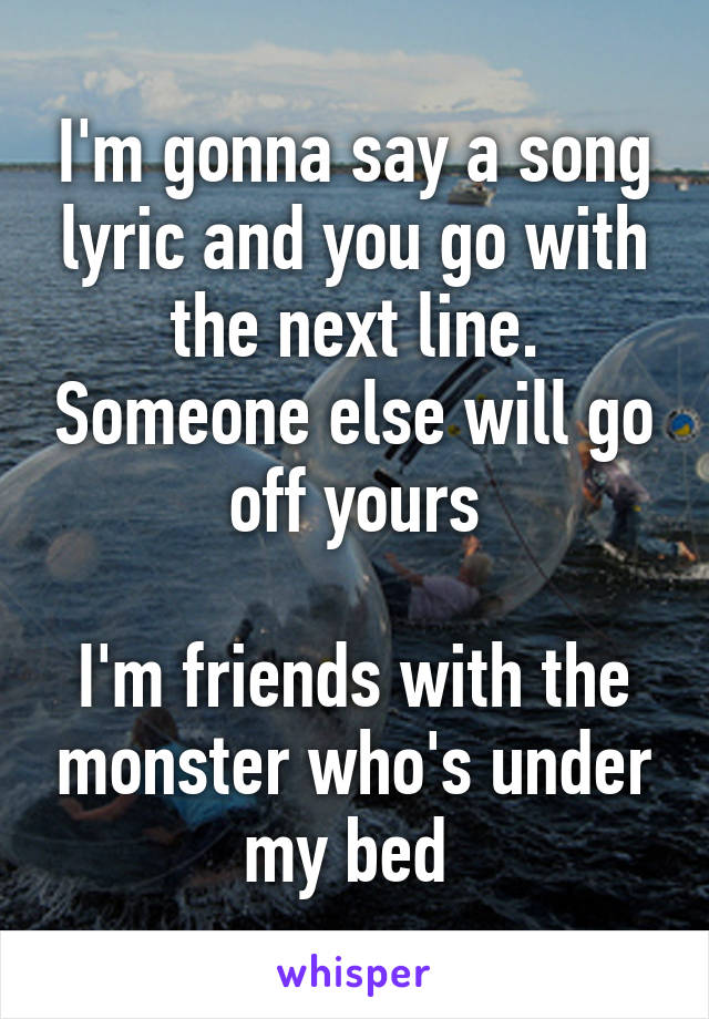 I'm gonna say a song lyric and you go with the next line. Someone else will go off yours

I'm friends with the monster who's under my bed 