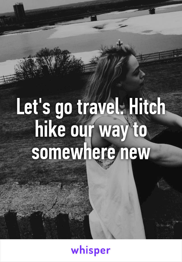 Let's go travel. Hitch hike our way to somewhere new