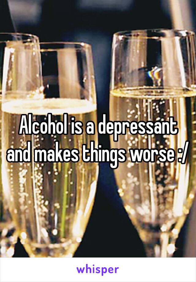 Alcohol is a depressant and makes things worse :/ 