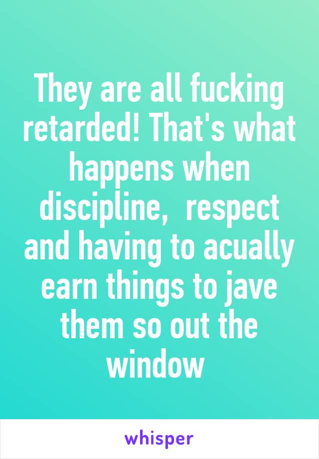 They are all fucking retarded! That's what happens when discipline,  respect and having to acually earn things to jave them so out the window 