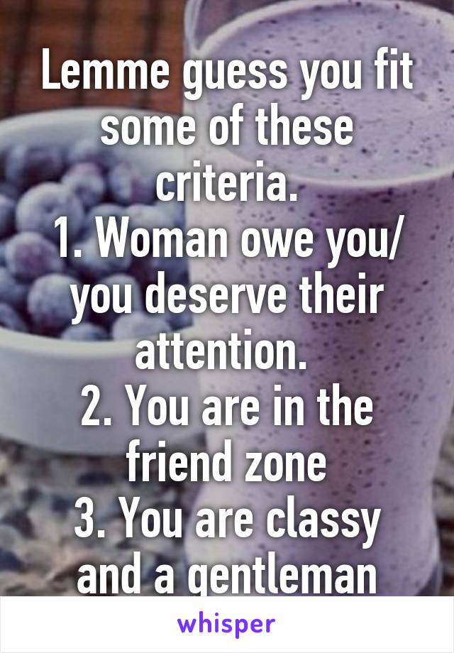 Lemme guess you fit some of these criteria.
1. Woman owe you/ you deserve their attention. 
2. You are in the friend zone
3. You are classy and a gentleman