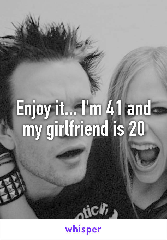 Enjoy it... I'm 41 and my girlfriend is 20