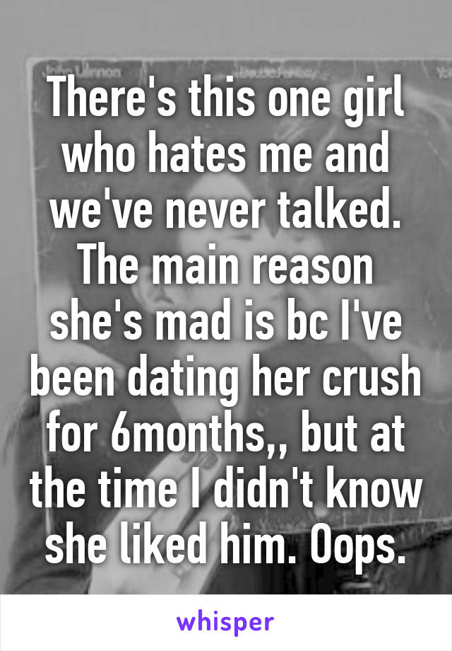 There's this one girl who hates me and we've never talked. The main reason she's mad is bc I've been dating her crush for 6months,, but at the time I didn't know she liked him. Oops.